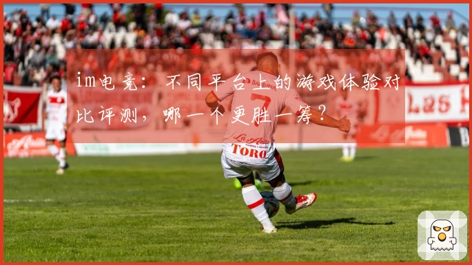 im电竞：不同平台上的游戏体验对比评测，哪一个更胜一筹？