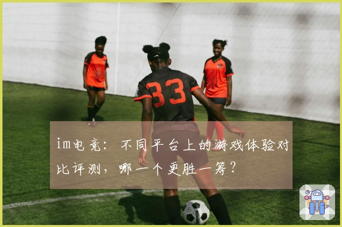 im电竞：不同平台上的游戏体验对比评测，哪一个更胜一筹？