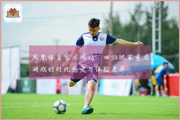 凤凰体育官方网站：回归玩家重启游戏的对比感受与体验差异